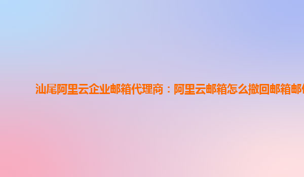 汕尾阿里云企业邮箱代理商：阿里云邮箱怎么撤回邮箱邮件