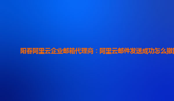 阳春阿里云企业邮箱代理商：阿里云邮件发送成功怎么撤回