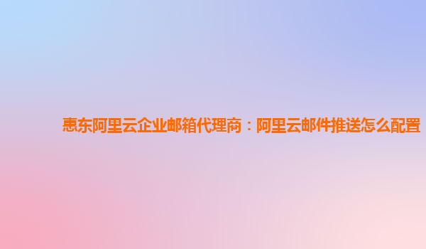 惠东阿里云企业邮箱代理商：阿里云邮件推送怎么配置