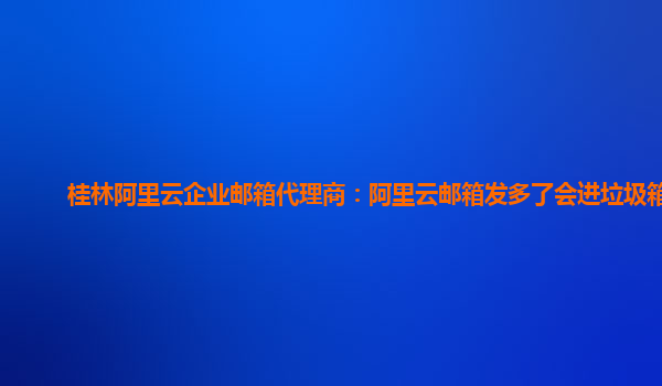 桂林阿里云企业邮箱代理商：阿里云邮箱发多了会进垃圾箱吗