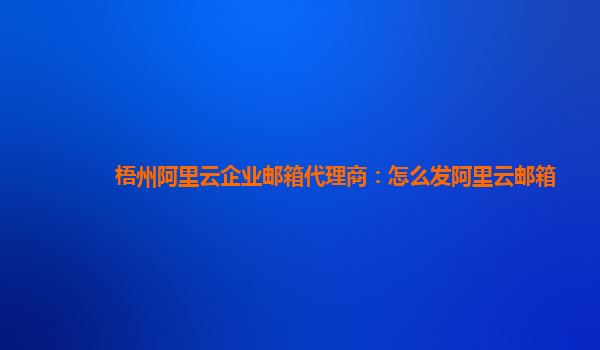 梧州阿里云企业邮箱代理商：怎么发阿里云邮箱