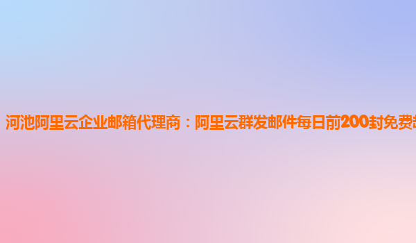 河池阿里云企业邮箱代理商：阿里云群发邮件每日前200封免费超出部分