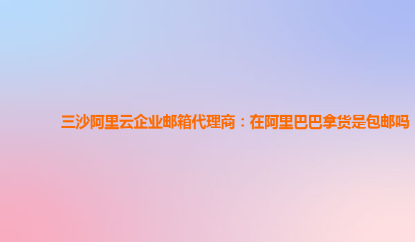 三沙阿里云企业邮箱代理商：在阿里巴巴拿货是包邮吗