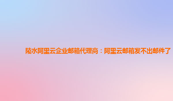 陵水阿里云企业邮箱代理商：阿里云邮箱发不出邮件了