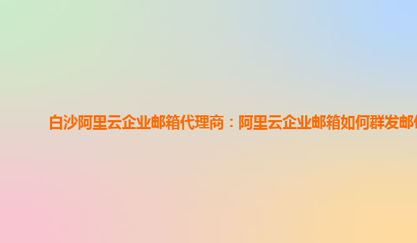 白沙阿里云企业邮箱代理商：阿里云企业邮箱如何群发邮件