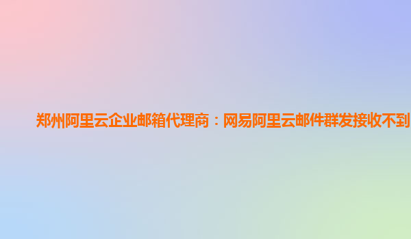 郑州阿里云企业邮箱代理商：网易阿里云邮件群发接收不到邮件