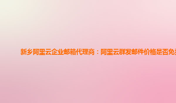 新乡阿里云企业邮箱代理商：阿里云群发邮件价格是否免费