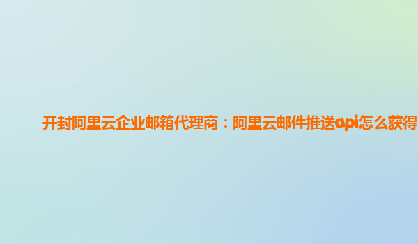 开封阿里云企业邮箱代理商：阿里云邮件推送api怎么获得