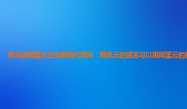 驻马店阿里云企业邮箱代理商：腾讯云的域名可以用阿里云的服务器吗