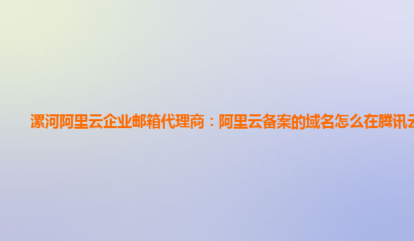 漯河阿里云企业邮箱代理商：阿里云备案的域名怎么在腾讯云使用