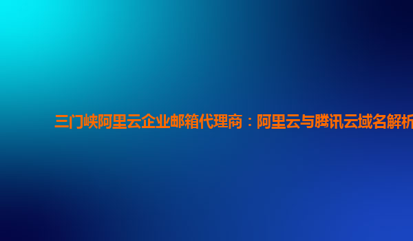 三门峡阿里云企业邮箱代理商：阿里云与腾讯云域名解析