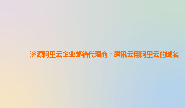 济源阿里云企业邮箱代理商：腾讯云用阿里云的域名