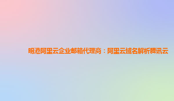 明港阿里云企业邮箱代理商：阿里云域名解析腾讯云