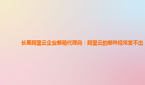 长葛阿里云企业邮箱代理商：阿里云的邮件经常发不出