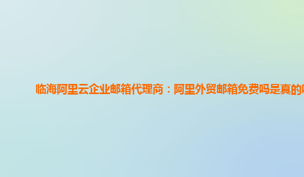 临海阿里云企业邮箱代理商：阿里外贸邮箱免费吗是真的吗