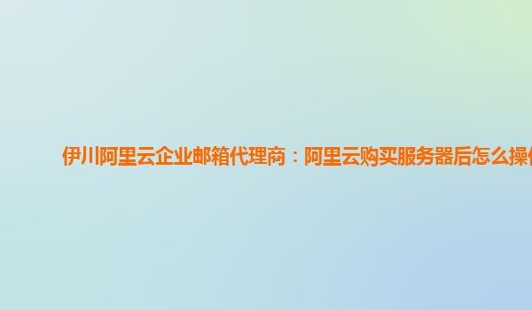 伊川阿里云企业邮箱代理商：阿里云购买服务器后怎么操作