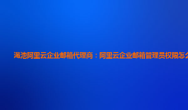 渑池阿里云企业邮箱代理商：阿里云企业邮箱管理员权限怎么设置