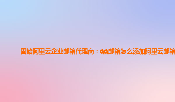 固始阿里云企业邮箱代理商：qq邮箱怎么添加阿里云邮箱