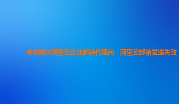 齐齐哈尔阿里云企业邮箱代理商：阿里云邮箱发送失败