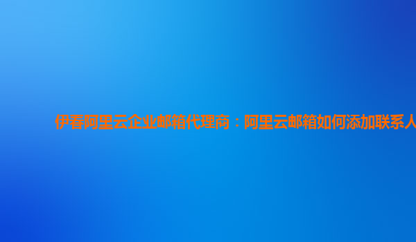 伊春阿里云企业邮箱代理商：阿里云邮箱如何添加联系人