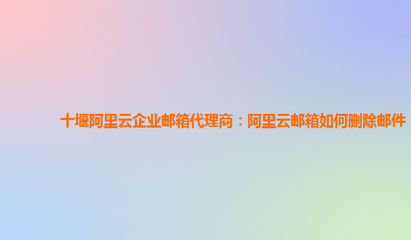 十堰阿里云企业邮箱代理商：阿里云邮箱如何删除邮件