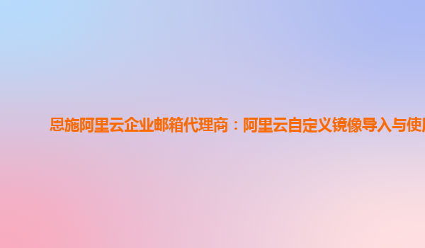 恩施阿里云企业邮箱代理商：阿里云自定义镜像导入与使用