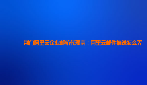 荆门阿里云企业邮箱代理商：阿里云邮件推送怎么弄