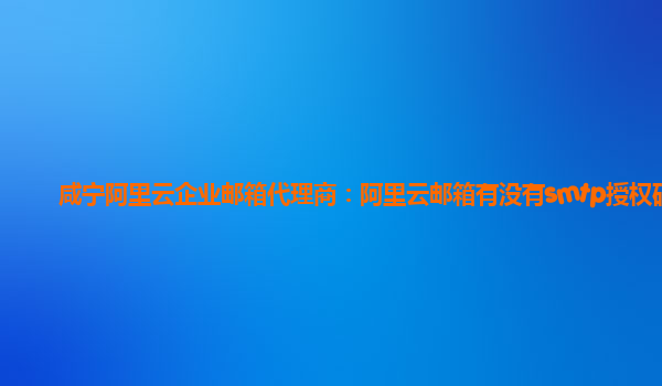 咸宁阿里云企业邮箱代理商：阿里云邮箱有没有smtp授权码