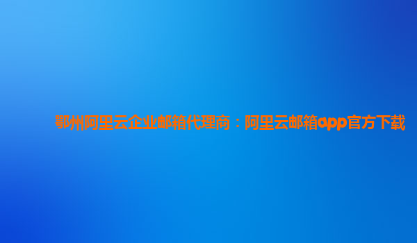 鄂州阿里云企业邮箱代理商：阿里云邮箱app官方下载