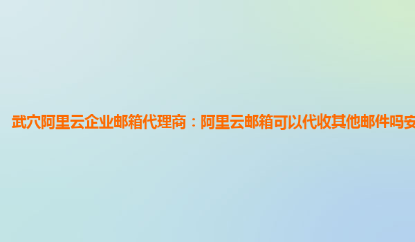 武穴阿里云企业邮箱代理商：阿里云邮箱可以代收其他邮件吗安全吗苹果