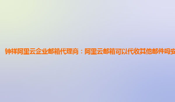 钟祥阿里云企业邮箱代理商：阿里云邮箱可以代收其他邮件吗安全吗知乎