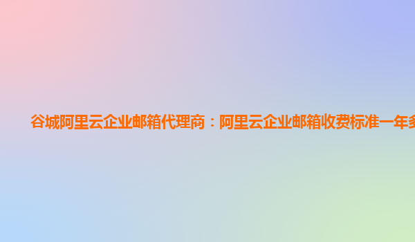 谷城阿里云企业邮箱代理商：阿里云企业邮箱收费标准一年多少钱