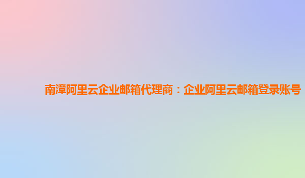 南漳阿里云企业邮箱代理商：企业阿里云邮箱登录账号