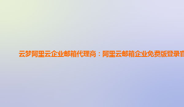 云梦阿里云企业邮箱代理商：阿里云邮箱企业免费版登录官网