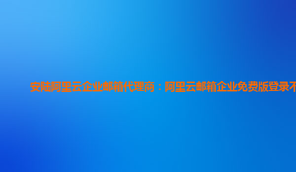 安陆阿里云企业邮箱代理商：阿里云邮箱企业免费版登录不了