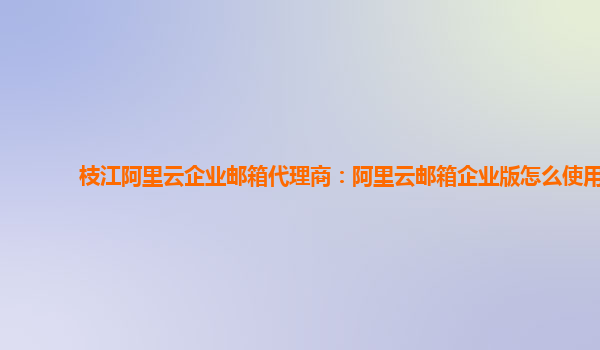 枝江阿里云企业邮箱代理商：阿里云邮箱企业版怎么使用