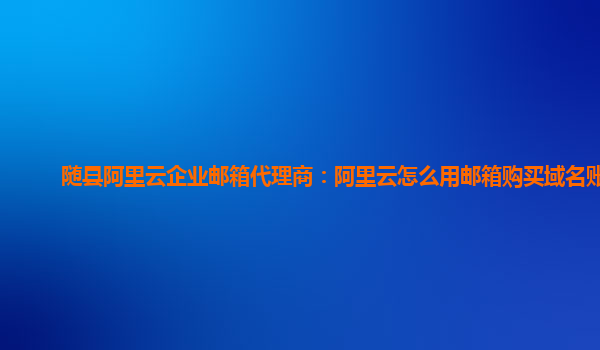 随县阿里云企业邮箱代理商：阿里云怎么用邮箱购买域名账号