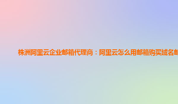 株洲阿里云企业邮箱代理商：阿里云怎么用邮箱购买域名邮件