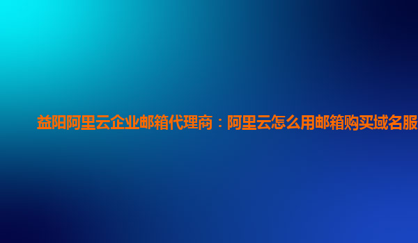 益阳阿里云企业邮箱代理商：阿里云怎么用邮箱购买域名服务器