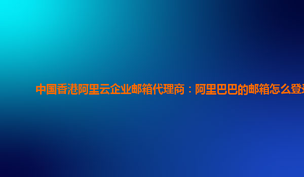 中国香港阿里云企业邮箱代理商：阿里巴巴的邮箱怎么登录