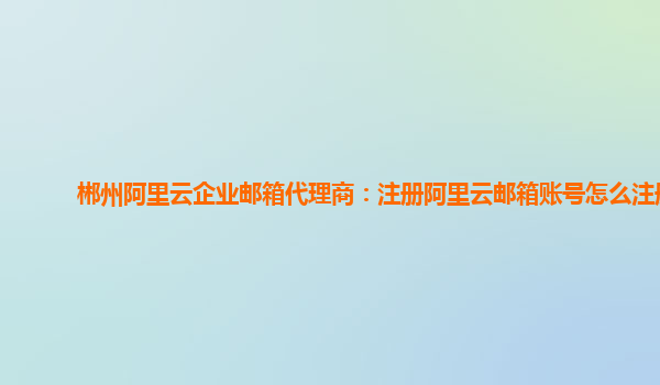 郴州阿里云企业邮箱代理商：注册阿里云邮箱账号怎么注册