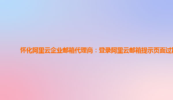 怀化阿里云企业邮箱代理商：登录阿里云邮箱提示页面过期