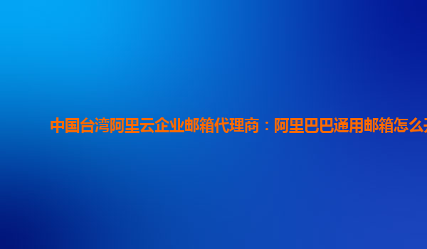 中国台湾阿里云企业邮箱代理商：阿里巴巴通用邮箱怎么开