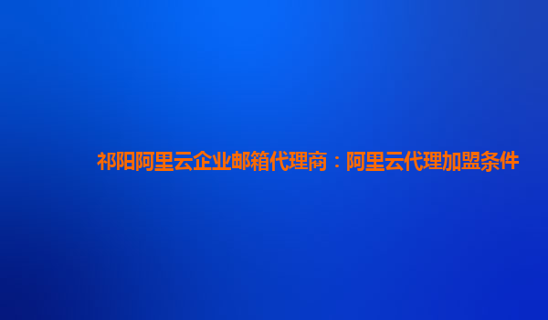 祁阳阿里云企业邮箱代理商：阿里云代理加盟条件