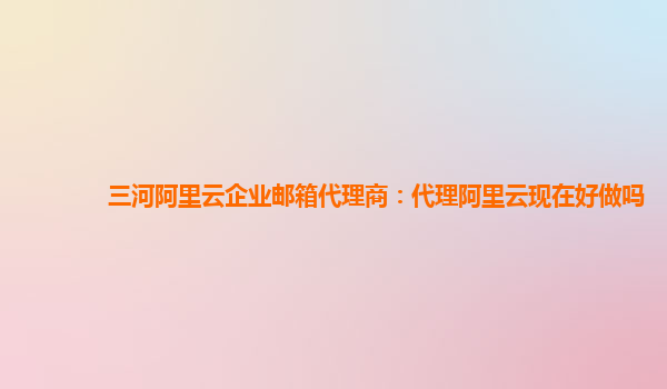 三河阿里云企业邮箱代理商：代理阿里云现在好做吗