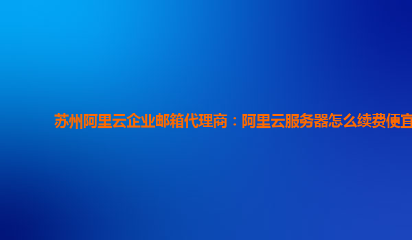 苏州阿里云企业邮箱代理商：阿里云服务器怎么续费便宜