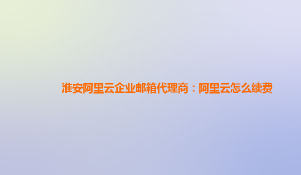 淮安阿里云企业邮箱代理商：阿里云怎么续费