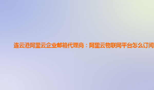 连云港阿里云企业邮箱代理商：阿里云物联网平台怎么订阅消息