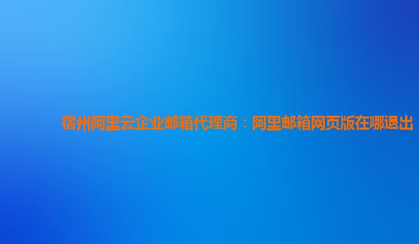 宿州阿里云企业邮箱代理商：阿里邮箱网页版在哪退出