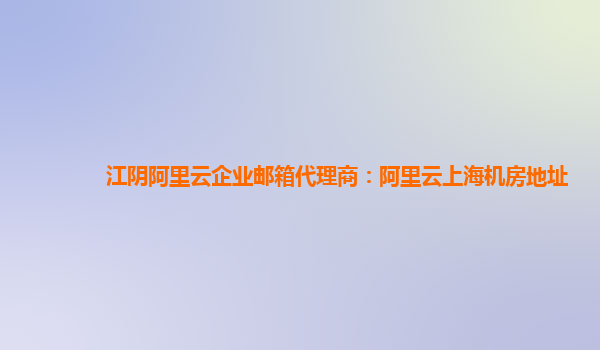 江阴阿里云企业邮箱代理商：阿里云上海机房地址